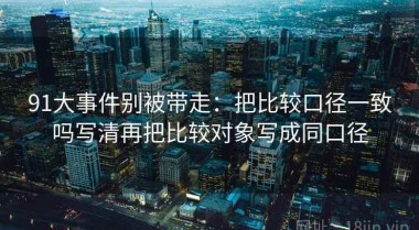 91大事件别被带走：把比较口径一致吗写清再把比较对象写成同口径