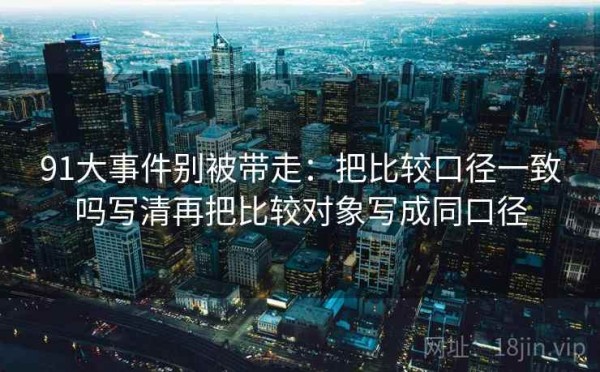 91大事件别被带走：把比较口径一致吗写清再把比较对象写成同口径