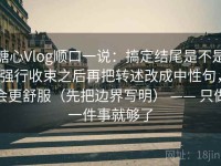 糖心Vlog顺口一说：搞定结尾是不是强行收束之后再把转述改成中性句，会更舒服（先把边界写明） —— 只做一件事就够了