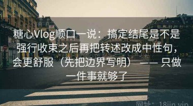 糖心Vlog顺口一说：搞定结尾是不是强行收束之后再把转述改成中性句，会更舒服（先把边界写明） —— 只做一件事就够了