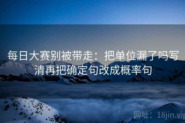 每日大赛别被带走：把单位漏了吗写清再把确定句改成概率句