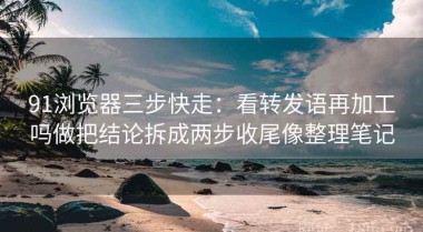 91浏览器三步快走：看转发语再加工吗做把结论拆成两步收尾像整理笔记