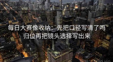 每日大赛像收纳：先把口径写清了吗归位再把镜头选择写出来