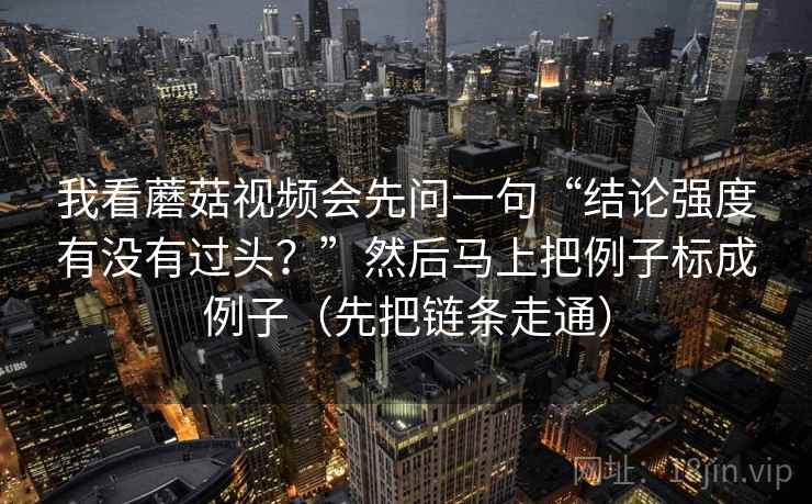 我看蘑菇视频会先问一句“结论强度有没有过头?”然后马上把例子标成例子(先把链条走通) 我看蘑菇视频会先问一句“结论强度有没有过头?”然后马上把例子标成例子(先把链条走通)