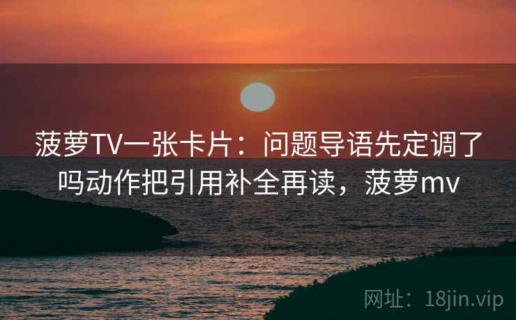 菠萝TV一张卡片:问题导语先定调了吗动作把引用补全再读,菠萝mv 菠萝TV一张卡片:问题导语先定调了吗动作把引用补全再读,菠萝mv