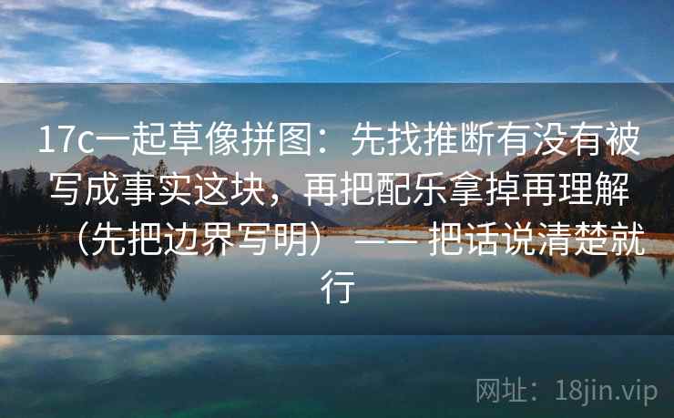 17c一起草像拼图:先找推断有没有被写成事实这块,再把配乐拿掉再理解(先把边界写明) —— 把话说清楚就行 17c一起草像拼图:先找推断有没有被写成事实这块,再把配乐拿掉再理解(先把边界写明) —— 把话说清楚就行