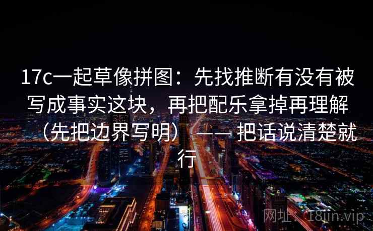 17c一起草像拼图:先找推断有没有被写成事实这块,再把配乐拿掉再理解(先把边界写明) —— 把话说清楚就行 17c一起草像拼图:先找推断有没有被写成事实这块,再把配乐拿掉再理解(先把边界写明) —— 把话说清楚就行