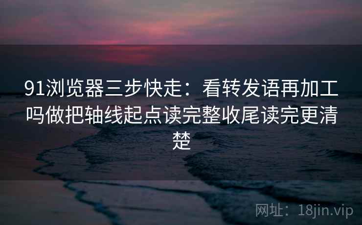 91浏览器三步快走：看转发语再加工吗做把轴线起点读完整收尾读完更清楚