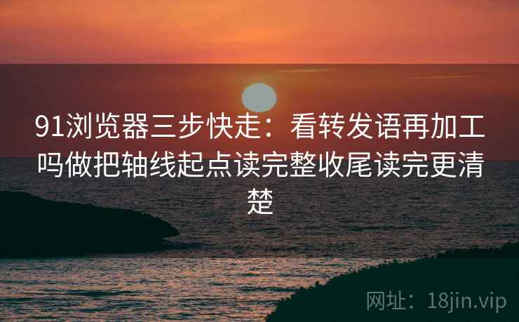 91浏览器三步快走：看转发语再加工吗做把轴线起点读完整收尾读完更清楚