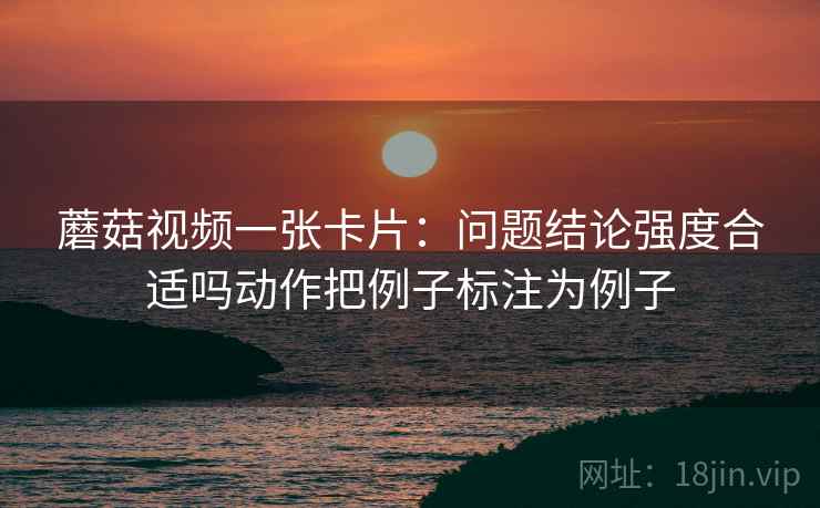 蘑菇视频一张卡片：问题结论强度合适吗动作把例子标注为例子