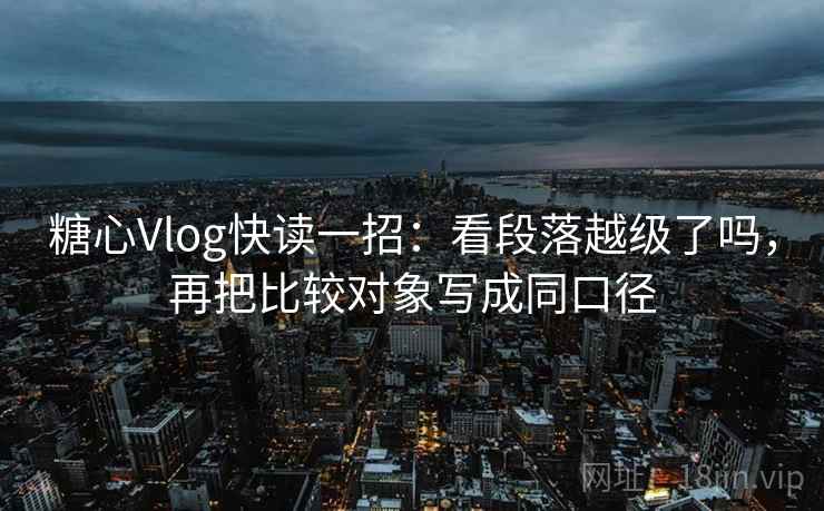 糖心Vlog快读一招：看段落越级了吗，再把比较对象写成同口径