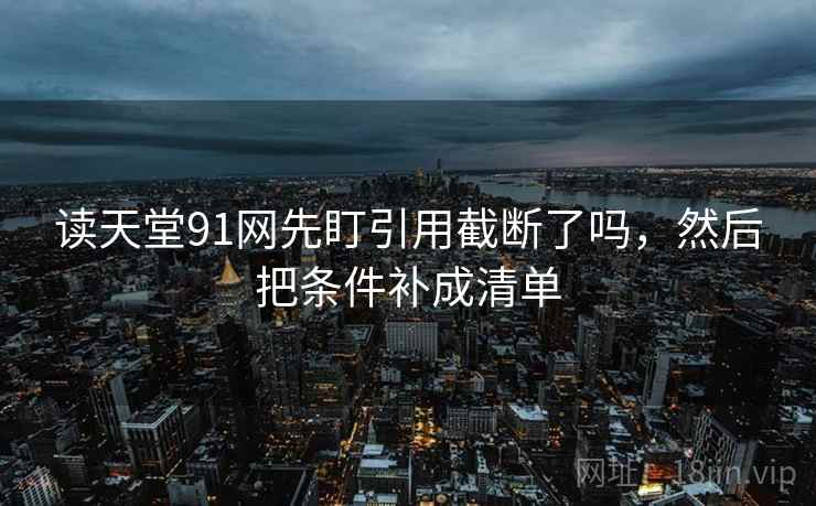 读天堂91网先盯引用截断了吗，然后把条件补成清单