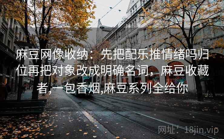 麻豆网像收纳：先把配乐推情绪吗归位再把对象改成明确名词，麻豆收藏者,一包香烟,麻豆系列全给你