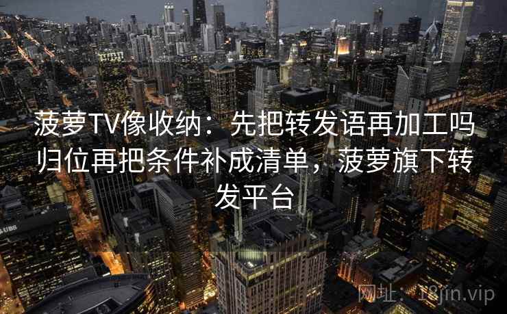 菠萝TV像收纳：先把转发语再加工吗归位再把条件补成清单，菠萝旗下转发平台
