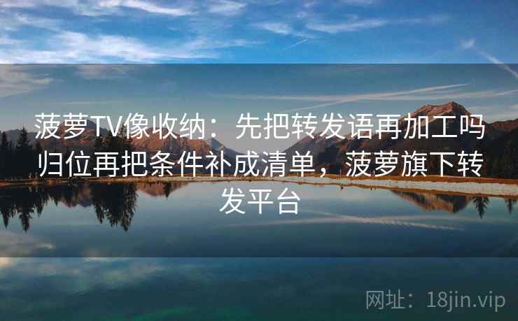 菠萝TV像收纳：先把转发语再加工吗归位再把条件补成清单，菠萝旗下转发平台