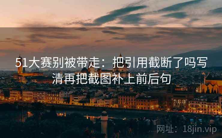 51大赛别被带走：把引用截断了吗写清再把截图补上前后句