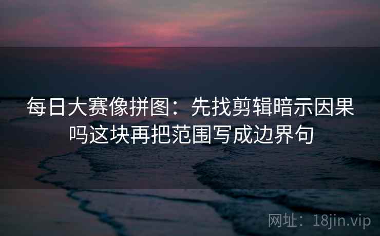 每日大赛像拼图：先找剪辑暗示因果吗这块再把范围写成边界句