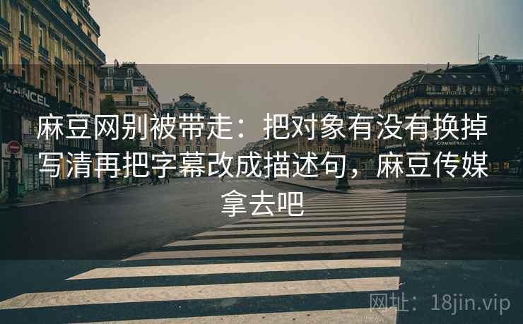 麻豆网别被带走：把对象有没有换掉写清再把字幕改成描述句，麻豆传媒拿去吧