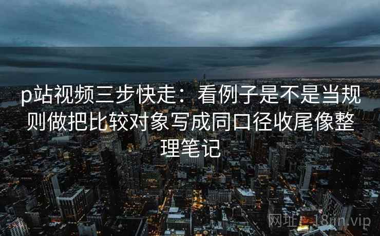 p站视频三步快走：看例子是不是当规则做把比较对象写成同口径收尾像整理笔记