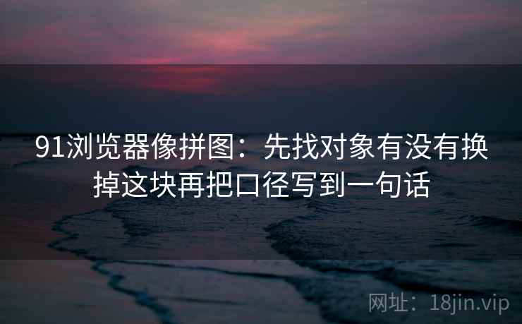 91浏览器像拼图：先找对象有没有换掉这块再把口径写到一句话