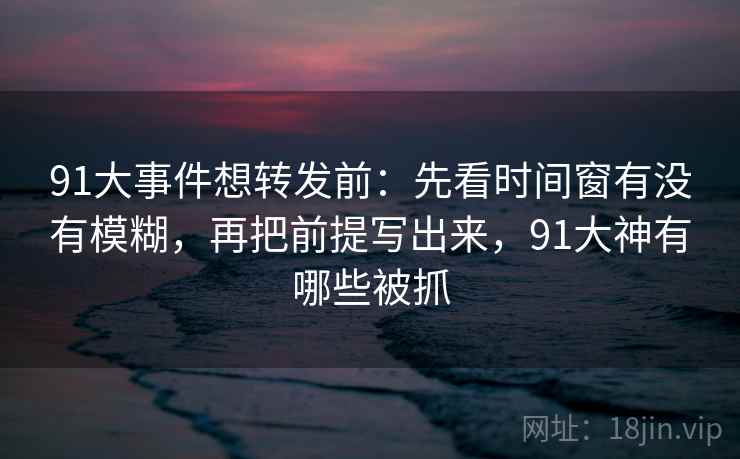 91大事件想转发前：先看时间窗有没有模糊，再把前提写出来，91大神有哪些被抓