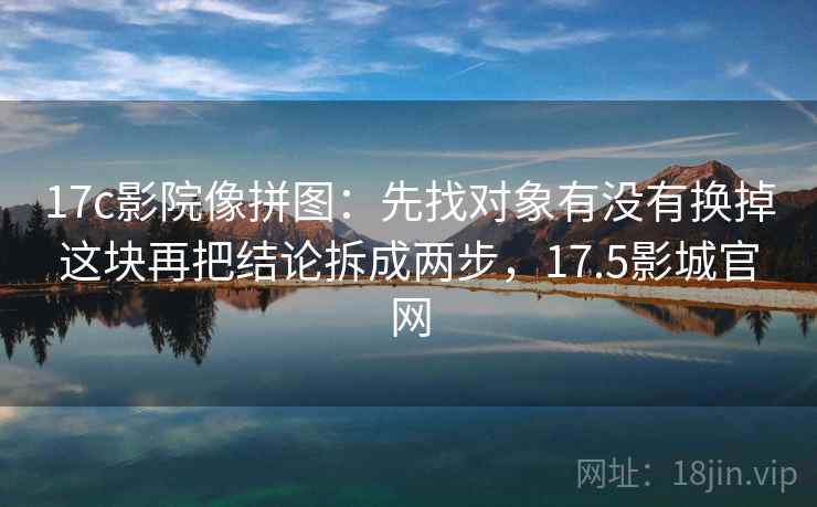 17c影院像拼图：先找对象有没有换掉这块再把结论拆成两步，17.5影城官网