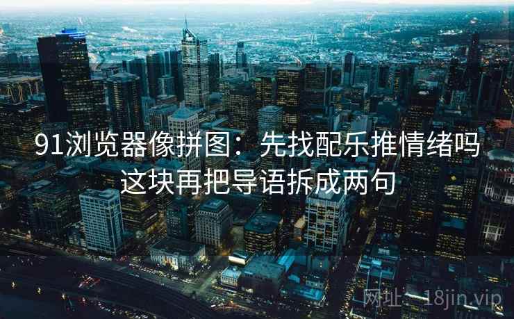91浏览器像拼图：先找配乐推情绪吗这块再把导语拆成两句