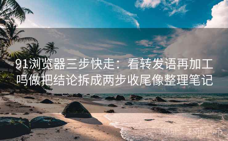 91浏览器三步快走：看转发语再加工吗做把结论拆成两步收尾像整理笔记