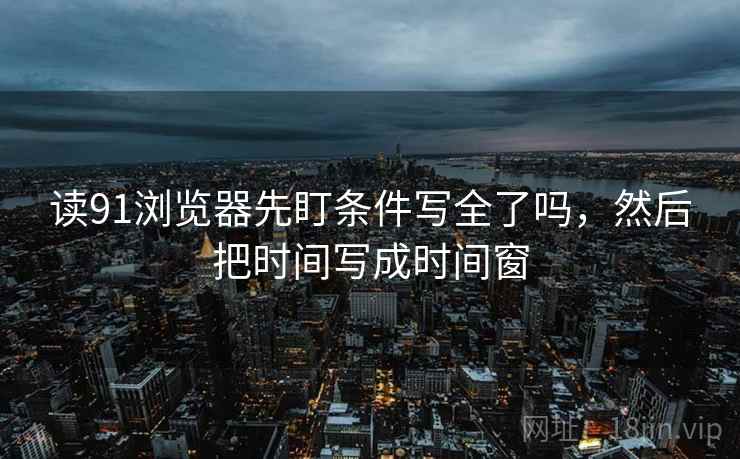 读91浏览器先盯条件写全了吗，然后把时间写成时间窗