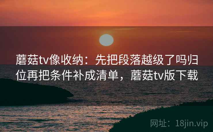 蘑菇tv像收纳：先把段落越级了吗归位再把条件补成清单，蘑菇tv版下载