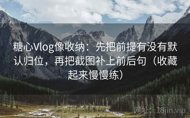 糖心Vlog像收纳：先把前提有没有默认归位，再把截图补上前后句（收藏起来慢慢练）