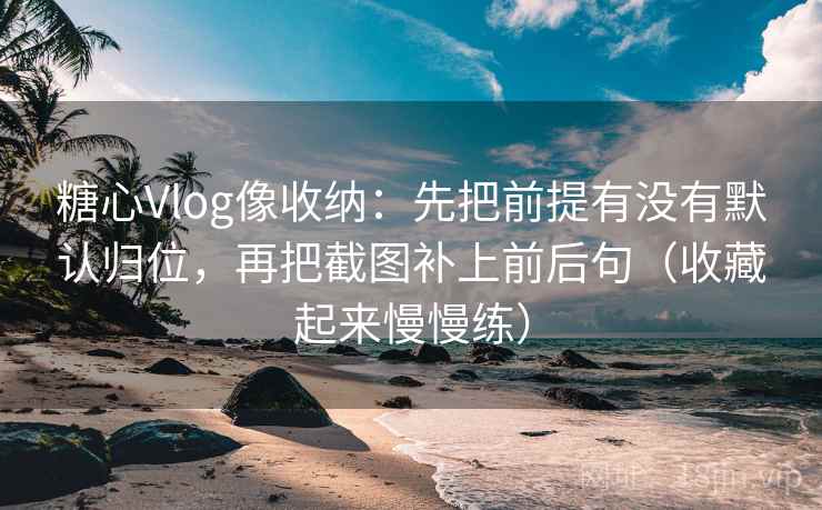 糖心Vlog像收纳：先把前提有没有默认归位，再把截图补上前后句（收藏起来慢慢练）