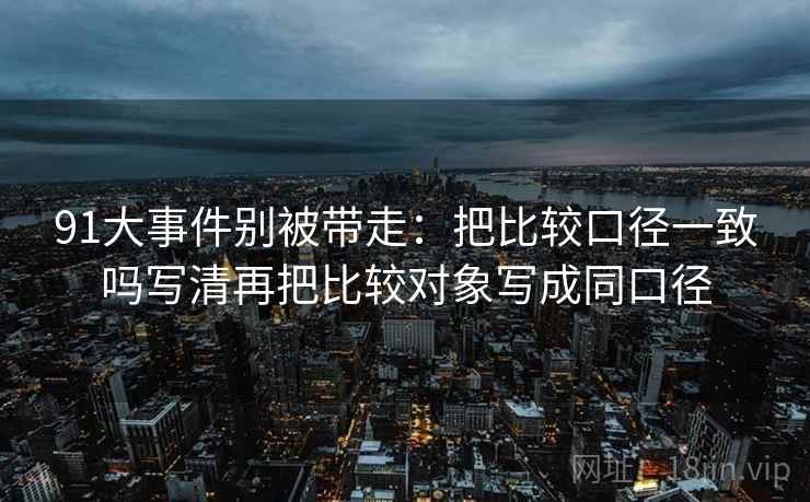 91大事件别被带走：把比较口径一致吗写清再把比较对象写成同口径
